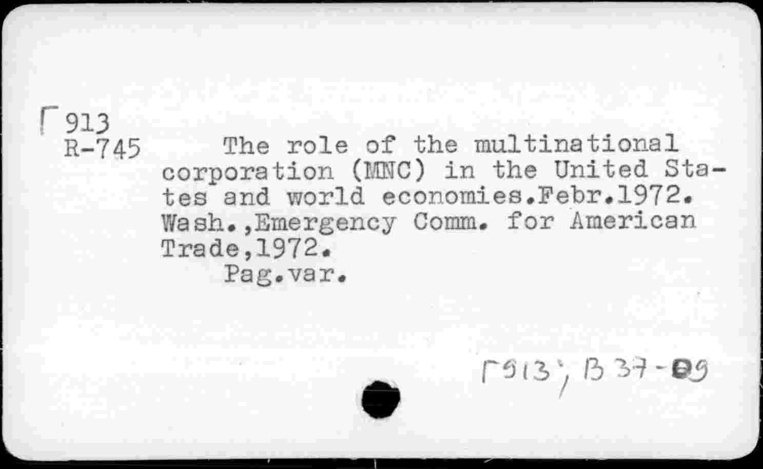 ﻿r 913
R-745
The role of the multinational corporation (MNC) in the United States and world economies.Febr.1972. Wash.»Emergency Comm, for American Trade,1972.
Pag.var.
RSIS' b 39-©J